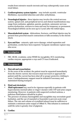 9.7
Miscellaneo
us
results from extensive muscle necrosis and may subsequently cause acute
renal failure.
2. Cardiorespiratory system injuries - may include asystole, ventricular
fibrillation, myocardial infarction and other arrhythmias.
3. Neurological Injuries - these injuries may involve the central nervous
system, spinal cord, and peripheral nerves and clinical manifestations may
range from confusion, agitation, paresis, paralysis, autonomic nervous
system dysfunction, seizures to coma and may be temporary or permanent.
Neurological deficits can be seen up to 3 years after the initial injury.
4. Musculoskeletal system - dislocations, fractures, and blunt injuries may be
present from powerful muscle contractions or falls secondary to the electric
shock.
5. Eyes and Ears - cataracts, optic nerve damage, retinal separation and
perforation, uveitis have been reported. Tympanic membrane rupture may
also occur.
C. Investigation
• FBC, BUSE, creatinine, urine FEME for myoglobin, ECG monitoring,
cardiac enzyme, appropriate x-rays and CT scan if indicated.
D. Management
1. First aid and resuscitation:
• At the scene of the accident, the patient must be separated immediately
from the electric current, but rescuers must not touch or approach the
patient until the current has been shut off or proper protective clothing is
worn. Cardiopulmonary support must be initiated if necessary and
maintained during transport.
2. Fluid and electrolyte:
• Fluid replacement may need to be vigorous especially in patients with
hypovolaemia (normal saline or ringer’s lactate) with CVP and urine output
monitoring. However, in patients with suspected cerebral oedema, a
judicious fluid balance should be in place.
• The presence of urinary haemoglobin and myoglobin may necessitate good
hydration, and the use of mannitol or frusemide to prevent acute renal
failure. The rate and volume of crystalloid infused must be sufficient to
maintain a minimum urine output of 100ml/h. This infusion is continued
until the urine is grossly clear of pigment.
3. Cardiac:
 