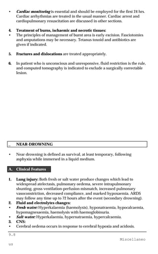 9.8
Miscellaneo
us
• Cardiac monitoring is essential and should be employed for the first 24 hrs.
Cardiac arrhythmias are treated in the usual manner. Cardiac arrest and
cardiopulmonary resuscitation are discussed in other sections.
4. Treatment of burns, ischaemic and necrotic tissues:
• The principles of management of burnt area is early excision. Fasciotomies
and amputations may be necessary. Tetanus toxoid and antibiotics are
given if indicated.
5. Fractures and dislocations are treated appropriately.
6. In patient who is unconscious and unresponsive, fluid restriction is the rule,
and computed tomography is indicated to exclude a surgically correctable
lesion.
_ NEAR-DROWNING
• Near drowning is defined as survival, at least temporary, following
asphyxia while immersed in a liquid medium.
A. Clinical Features
1. Lung injury: Both fresh or salt water produce changes which lead to
widespread atelectasis, pulmonary oedema, severe intrapulmonary
shunting, gross ventilation-perfusion mismatch, increased pulmonary
vasoconstriction, decreased compliance, and marked hypoxaemia. ARDS
may follow any time up to 72 hours after the event (secondary drowning).
2. Fluid and electrolytes changes:
• Fresh water: Hyperkalaemia (haemolysis), hyponatraemia, hypocalcaemia,
hypomagnesaemia, haemolysis with haemoglobinuria.
• Salt water: Hyperkalaemia, hypernatraemia, hypercalcaemia.
3. CNS:
• Cerebral oedema occurs in response to cerebral hypoxia and acidosis.
 