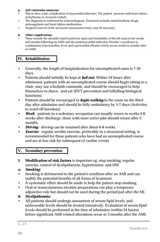 1.15
Cardiolo
gy
g. Left ventricular aneurysm:
• This is often a late complication of myocardial infarction. The patient presents with heart failure,
arrhythmias or recurrent emboli.
• The diagnosis is confirmed by echocardiogram. Treatment includes antiarrhythmic drugs,
anticoagulants and heart failure medications.
• Surgical removal of the aneurysm (aneurysmectomy) may be necessary.
h. Other complications:
• These include the shoulder-hand syndrome (pain and immobility of the left arms in the weeks
and months following an AMI) and the postmyocardial infarction Dressler`s syndrome (a
combination of pericarditis, fever and a pericardial effusion which occurs weeks to months after
an AMI).
IV. Rehabilitation
• Generally, the length of hospitalization for uncomplicated cases is 7-10
days.
• Patients should initially be kept at bed rest. Within 24 hours after
admission, patients with an uncomplicated course should begin sitting in a
chair, may use a bedside commode, and should be encouraged to help
themselves to shave, and eat (DVT prevention and fulfulling biological
functions).
• Patients should be encouraged to begin walking in the room on the third
day after admission and should be fully ambulatory by 5-7 days (Activities
to ward off boredom).
• Work - patients in a sedentary occupation can usually return to works 4-8
weeks after discharge, those with more active jobs should return after 3
months.
• Driving - driving can be resumed after about 6-8 weeks.
• Exercise - regular aerobic exercise, preferably in a structured setting, is
recommended for those patients who have had an uncomplicated course
and are at low risk for subsequent of cardiac events.
V. Secondary prevention
1. Modification of risk factors is important eg. stop smoking, regular
exercise, control of dyslipidaemia, hypertension, and DM
a. Smoking:
• Smoking is detrimental to the patient's condition after an AMI and can
nullify the potential benefits of all forms of treatment.
• A systematic effort should be made to help the patient stop smoking.
• Oral or transcutaneous nicotine preparations can play a temporary
adjunctive role but should not be used during the period just after the MI.
b. Dyslipidaemia:
• All patients should undergo assessment of serum lipid levels, and
unfavorable levels should be treated intensively. Evaluation of serum lipid
levels should be performed at the time of admission (within 24 hours)
before significant AMI-related alterations occur or 3 months after the AMI.
 