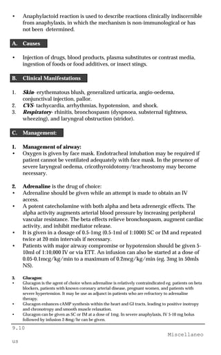 9.10
Miscellaneo
us
• Anaphylactoid reaction is used to describe reactions clinically indiscernible
from anaphylaxis, in which the mechanism is non-immunological or has
not been determined.
A. Causes
• Injection of drugs, blood products, plasma substitutes or contrast media,
ingestion of foods or food additives, or insect stings.
B. Clinical Manifestations
1. Skin- erythematous blush, generalized urticaria, angio-oedema,
conjunctival injection, pallor.
2. CVS- tachycardia, arrhythmias, hypotension, and shock.
3. Respiratory- rhinitis, bronchospasm (dyspnoea, substernal tightness,
wheezing), and laryngeal obstruction (stridor).
C. Management:
1. Management of airway:
• Oxygen is given by face mask. Endotracheal intubation may be required if
patient cannot be ventilated adequately with face mask. In the presence of
severe laryngeal oedema, cricothyroidotomy/tracheostomy may become
necessary.
2. Adrenaline is the drug of choice:
• Adrenaline should be given while an attempt is made to obtain an IV
access.
• A potent catecholamine with both alpha and beta adrenergic effects. The
alpha activity augments arterial blood pressure by increasing peripheral
vascular resistance. The beta effects relieve bronchospasm, augment cardiac
activity, and inhibit mediator release.
• It is given in a dosage of 0.5-1mg (0.5-1ml of 1:1000) SC or IM and repeated
twice at 20 min intervals if necessary.
• Patients with major airway compromise or hypotension should be given 5-
10ml of 1:10,000 IV or via ETT. An infusion can also be started at a dose of
0.05-0.1mcg/kg/min to a maximum of 0.2mcg/kg/min (eg. 3mg in 50mls
NS).
3. Glucagon:
• Glucagon is the agent of choice when adrenaline is relatively contraindicated eg. patients on beta
blockers, patients with known coronary arterial disease, pregnant women, and patients with
severe hypertension. It may be use as adjunct in patients who are refractory to adrenaline
therapy.
• Glucagon enhances cAMP synthesis within the heart and GI tracts, leading to positive inotropy
and chronotropy and smooth muscle relaxation.
• Glucagon can be given as SC or IM at a dose of 1mg. In severe anaphylaxis, IV 5-10 mg bolus
followed by infusion 2-8mg/hr can be given.
 