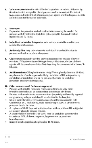 9.11
Miscellaneo
us
4. Volume expansion with 500-1000ml of crystalloid or colloid, followed by
titration to elicit acceptable blood pressure and urine output. Persistent
hypotension despite initial pharmacological agents and fluid replacement is
an indication for the use of inotropes.
5. Inotropes:
• Dopamine, isoprenaline and adrenaline infusions may be needed for
patients with hypotension that does not respond to bolus adrenaline
injections and IV fluids.
6. Nebulized or inhaled ß-Agonists as in asthma should be used to treat
resistant bronchospasm.
7. Aminophylline may provide useful additional bronchodilatation in
patients with refractory bronchospasm.
8. Glucocorticoids can be used to prevent recurrence or relapse of severe
reactions. IV hydrocortisone 200mg 6 hourly. However, the use of these
agents will have no immediate effect since they have an onset of action of 4-
6 hours.
9. Antihistamines: Chlorpheniramine 10mg IV or diphenhydramine 25-50mg
may be useful. Can be repeated 4-6hrly. Addition of H2 antagonists eg
cimetidine or ranitidine oral or IV has also shown to be useful for
persistent or recurrent symptoms.
10. Other measures and further management:
• Patients with mild to moderate reactions (urticaria or very mild
bronchospasm) should be observed for a minimum of 6 hours.
• Patients with moderate to severe reactions (especially with orally ingested
antigens) may relapse and should be admitted to the hospital.
• Ideally patients with severe anaphylaxis should be managed in ICU.
Continuous ECG monitoring, close monitoring of ABG, CVP and blood
pressure should be done.
• A regimen of 48-72 hours of antihistamines with or without H2 antigonist
are usually given to prevent relapse.
• A short course of steroids (7-10 days) may be useful for patients who
experience difficult bronchospasm , hypotension, or persistent
bronchospasm.
• Inhaled beta2 agonist can be given for 48-72 hours.
 