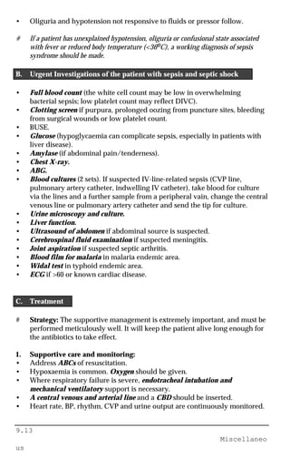 9.13
Miscellaneo
us
• Oliguria and hypotension not responsive to fluids or pressor follow.
# If a patient has unexplained hypotension, oliguria or confusional state associated
with fever or reduced body temperature (<36oC), a working diagnosis of sepsis
syndrome should be made.
B. Urgent Investigations of the patient with sepsis and septic shock
• Full blood count (the white cell count may be low in overwhelming
bacterial sepsis; low platelet count may reflect DIVC).
• Clotting screen if purpura, prolonged oozing from puncture sites, bleeding
from surgical wounds or low platelet count.
• BUSE.
• Glucose (hypoglycaemia can complicate sepsis, especially in patients with
liver disease).
• Amylase (if abdominal pain/tenderness).
• Chest X-ray.
• ABG.
• Blood cultures (2 sets). If suspected IV-line-related sepsis (CVP line,
pulmonary artery catheter, indwelling IV catheter), take blood for culture
via the lines and a further sample from a peripheral vain, change the central
venous line or pulmonary artery catheter and send the tip for culture.
• Urine microscopy and culture.
• Liver function.
• Ultrasound of abdomen if abdominal source is suspected.
• Cerebrospinal fluid examination if suspected meningitis.
• Joint aspiration if suspected septic arthritis.
• Blood film for malaria in malaria endemic area.
• Widal test in typhoid endemic area.
• ECG if >60 or known cardiac disease.
C. Treatment
# Strategy: The supportive management is extremely important, and must be
performed meticulously well. It will keep the patient alive long enough for
the antibiotics to take effect.
1. Supportive care and monitoring:
• Address ABCs of resuscitation.
• Hypoxaemia is common. Oxygen should be given.
• Where respiratory failure is severe, endotracheal intubation and
mechanical ventilatory support is necessary.
• A central venous and arterial line and a CBD should be inserted.
• Heart rate, BP, rhythm, CVP and urine output are continuously monitored.
 