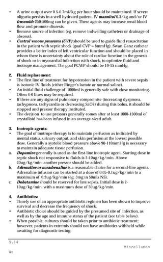 9.14
Miscellaneo
us
• A urine output over 0.5-0.7ml/kg per hour should be maintained. If severe
oliguria persists in a well hydrated patient, IV mannitol 0.3/kg and/or IV
frusemide 250-500mg can be given. These agents may increase renal blood
flow and promote diuresis.
• Remove source of infection (eg. remove indwelling catheters or drainage of
abscess).
• Central venous pressures (CVP) should be used to guide fluid resuscitation
in the patient with septic shock (goal CVP = 8mmHg). Swan-Ganz catheter
provides a better index of left ventricular function and should be placed in
whom there is uncertainty about the role of cardiac function in the genesis
of shock or in myocardial infarction with shock, to optimize fluid and
inotrope management. The goal PCWP should be 10-15 mmHg.
2. Fluid replacement:
• The first line of treatment for hypotension in the patient with severe sepsis
is isotonic IV fluids (either Ringer's lactate or normal saline).
• An initial fluid challenge of 1000ml is generally safe with close monitoring.
Often 4-6 litres may be required.
• If there are any signs of pulmonary compromise (increasing dyspnoea,
tachypnoea, tachycardia or decreasing SaO2) during this bolus, it should be
stopped and pressor therapy instituted.
• The decision to use pressors generally comes after at least 1000-1500ml of
crystalloid has been infused in an average-sized adult.
3. Inotropic agents:
• The goal of inotrope therapy is to maintain perfusion as indicated by
mental status, urinary output, and skin perfusion at the lowest possible
dose. Generally a systolic blood pressure above 90-110mmHg is necessary
to maintain adequate tissue perfusion.
a. Dopamine generally is used as the first-line inotropic agent. Starting dose in
septic shock not responsive to fluids is 5-10ug/kg/min. Above
20ug/kg/min, another pressor should be added.
b. Adrenaline or noradrenaline is a reasonable choice for a second-line agents.
Adrenaline infusion can be started at a dose of 0.05-0.1ug/kg/min to a
maximum of 0.2ug/kg/min (eg. 3mg in 50mls NS).
c. Dobutamine should be reserved for late sepsis. Initial dose is 2-
10ug/kg/min, with a maximum dose of 30ug/kg/min.
4. Antibiotics:
• Timely use of an appropriate antibiotic regimen has been shown to improve
survival and decrease the frequency of shock.
• Antibiotic choice should be guided by the presumed site of infection, as
well as by the age and immune status of the patient (see table below).
• When possible, cultures should be taken prior to antibiotic treatment;
however, patients in extremis should not have antibiotics withheld while
awaiting for diagnostic testing.
 