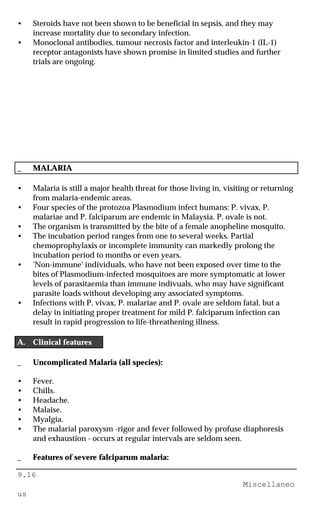 9.16
Miscellaneo
us
• Steroids have not been shown to be beneficial in sepsis, and they may
increase mortality due to secondary infection.
• Monoclonal antibodies, tumour necrosis factor and interleukin-1 (IL-1)
receptor antagonists have shown promise in limited studies and further
trials are ongoing.
_ MALARIA
• Malaria is still a major health threat for those living in, visiting or returning
from malaria-endemic areas.
• Four species of the protozoa Plasmodium infect humans: P. vivax, P.
malariae and P. falciparum are endemic in Malaysia. P. ovale is not.
• The organism is transmitted by the bite of a female anopheline mosquito.
• The incubation period ranges from one to several weeks. Partial
chemoprophylaxis or incomplete immunity can markedly prolong the
incubation period to months or even years.
• 'Non-immune' individuals, who have not been exposed over time to the
bites of Plasmodium-infected mosquitoes are more symptomatic at lower
levels of parasitaemia than immune indivuals, who may have significant
parasite loads without developing any associated symptoms.
• Infections with P. vivax, P. malariae and P. ovale are seldom fatal, but a
delay in initiating proper treatment for mild P. falciparum infection can
result in rapid progression to life-threathening illness.
A. Clinical features
_ Uncomplicated Malaria (all species):
• Fever.
• Chills.
• Headache.
• Malaise.
• Myalgia.
• The malarial paroxysm -rigor and fever followed by profuse diaphoresis
and exhaustion - occurs at regular intervals are seldom seen.
_ Features of severe falciparum malaria:
 
