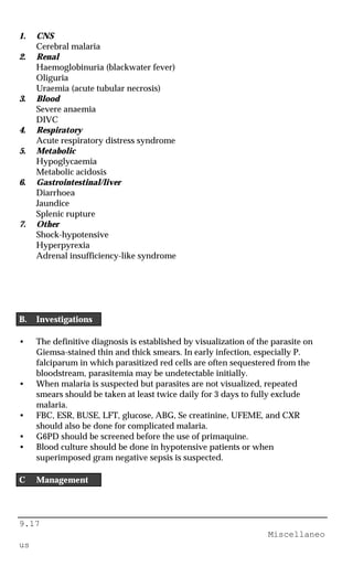 9.17
Miscellaneo
us
1. CNS
Cerebral malaria
2. Renal
Haemoglobinuria (blackwater fever)
Oliguria
Uraemia (acute tubular necrosis)
3. Blood
Severe anaemia
DIVC
4. Respiratory
Acute respiratory distress syndrome
5. Metabolic
Hypoglycaemia
Metabolic acidosis
6. Gastrointestinal/liver
Diarrhoea
Jaundice
Splenic rupture
7. Other
Shock-hypotensive
Hyperpyrexia
Adrenal insufficiency-like syndrome
B. Investigations
• The definitive diagnosis is established by visualization of the parasite on
Giemsa-stained thin and thick smears. In early infection, especially P.
falciparum in which parasitized red cells are often sequestered from the
bloodstream, parasitemia may be undetectable initially.
• When malaria is suspected but parasites are not visualized, repeated
smears should be taken at least twice daily for 3 days to fully exclude
malaria.
• FBC, ESR, BUSE, LFT, glucose, ABG, Se creatinine, UFEME, and CXR
should also be done for complicated malaria.
• G6PD should be screened before the use of primaquine.
• Blood culture should be done in hypotensive patients or when
superimposed gram negative sepsis is suspected.
C Management
 