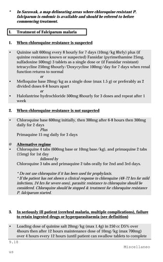 9.18
Miscellaneo
us
* In Sarawak, a map delineating areas where chloroquine resistant P.
falciparum is endemic is available and should be referred to before
commencing treatment.
I. Treatment of Falciparum malaria
1. When chloroquine resistance is suspected
• Quinine salt 600mg every 8 hourly for 7 days (10mg/kg 8hrly) plus (if
quinine resistance known or suspected) Fansidar (pyrimethamine 25mg,
sulfadoxine 500mg) 3 tablets as a single dose or (if Fansidar resistant)
tetracycline 250mg 6hourly/Doxycycline 100mg/day for 7 days when renal
function returns to normal
or
• Mefloquine base 20mg/kg as a single dose (max 1.5 g) or preferably as 2
divided doses 6-8 hours apart
or
• Halofantrine hydrochloride 500mg 8hourly for 3 doses and repeat after 1
week
2. When chloroquine resistance is not suspected
• Chloroquine base 600mg initially, then 300mg after 6-8 hours then 300mg
daily for 2 days
Plus
Primaquine 15 mg daily for 3 days
@ Alternative regime
• Chloroquine 4 tabs (600mg base or 10mg base/kg), and primaquine 2 tabs
(15mg) for 1st day
followed by
Chloroquine 3 tabs and primaquine 2 tabs orally for 2nd and 3rd days.
* Do not use chloroquine if it has been used for prophylaxis.
* If the patient has not shown a clinical response to chloroquine (48-72 hrs for mild
infections, 24 hrs for severe ones), parasitic resistance to chloroquine should be
considered. Chloroquine should be stopped & treatment for chloroquine resistance
P. falciparum started.
3. In seriously ill patient (cerebral malaria, multiple complications), failure
to retain ingested drugs or hyperparasitaemia (see definition)
• Loading dose of quinine salt 20mg/kg (max 1.4g) in 250 cc D5% over
4hours then after 12 hours maintenance dose of 10mg/kg (max 700mg)
over 4 hours every 12 hours (until patient can swallow tablets to complete
 