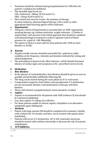 1.16
Cardiolo
gy
• Treatment should be initiated during hospitalization for AMI after the
patient's condition has stabilized.
• The desirable lipid levels are:
LDL cholesterol <100mg/dl (2.6 mmol/L);
HDL >35mg/dl (0.9 mmol/L).
• Diet control and exercise remain the mainstay of therapy.
In many instances, pharmacological therapy with a statin or other
appropriate lipid lowering agents will be indicated.
c. Hypertension:
• Adequate control of hypertension is essential after an AMI. Appropriate
nondrug therapy (eg. sodium restriction, weight reduction, <2 drinks of
alcohol daily, and exercise) is the initial approach that should be combined
with pharmacological treatment to achieve optimal control of blood
pressure (ie. a goal of <140/90mmHg).
• The agents of choice to start with for most patients after AMI are beta-
blockers or ACEIs.
d. Exercise:
• Regular aerobic exercise should be prescribed for patients in stable
condition at the frequency, intensity and duration indicated by testing and
clinical judgement.
• The prescription is based on the effort tolerance, which should document
absence of cardiac signs and symptoms at the prescribed exercise levels.
2. Medication:
a Beta-blockers:
• In the absence of contraindication, beta blockers should be given as soon as
possible and preferably indifinitely following MI.
• The drug can be started during the acute phase by IV or oral routes.
• Compensated congestive heart failure and asymptomatic LV dysfunction
are not necessarily absolute contraindications to therapy with beta-
blockers.
• Those with intrinsic sympathomimetic action should be avoided.
b Aspirin :
• Aspirin is recommended for all patients with AMI (without CI) and should
be continued indefinitely.
• Low dose aspirin 75-150mg od is effective.
• For those patients unable to tolerate aspirin, ticlopidine is an alternative
antiplatelet agent (250mg bd).
c Warfarin;
• Patient with large anterior MI should be considered for treatment initially
with warfarin for 3-6 months, and later, can be treated with aspirin alone
indefinitely.
• Patients with severe LV dysfunction, AF or left ventricular aneurysm
should be treated with warfarin chronically to decrease the risk of systemic
embolization.
d ACE Inhibitors:
 