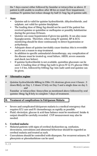 9.19
Miscellaneo
us
the 7 days course) either followed by fansidar or tetracycline as above. If
patient is still unable to swallow after 48 hrs or renal/liver impairment,
continue IV quinine but reduce dosage by half (5-7mg/kg of quinine salt).
* Note:
• Quinine salt is valid for quinine hydrochloride, dihydrochloride, and
sulphate, not valid for quinine bisulphate.
• The loading dose of 20mg/kg should not be used if the patient has
received quinine or quinidine or mefloquine or possibly halofantrine
during the previous 24 hours.
• Quinine can cause hypotension if given too quickly. It can also cause
hypoglycaemia. Therefore, when using IV quinine, BP & ECG
monitoring should be done continuously to detect hypotension or
arrhythmias.
• Adequate doses of quinine inevitably cause tinnitus; this is reversible
and is not a reason to stop treatment.
• In addition to specific antimalarial chemotherapy, any complication of
the disease must be treated eg. renal failure, ARDS, severe anaemia
and shock (see below).
• If quinine hydrochloride is not available, quinidine gluconate can be
used. A loading dose of 10mg/kg (salt) is given IV in 5% glucose 250cc
over 1-2 hrs, followed by 0.02mg/kg/min (salt) until oral quinine can
be given.
@ Alternative regime
• Quinine hydrochloride 600mg in 250cc 5% dextrose given over 4 hours ; 3
doses 8hrly on Day 1, 2 doses 12 hrly on Day 2 and a single dose on day 3.
and
Fansidar or tetracycline/doxycyline as mentioned above followed by oral
quinine 10mg/kg 8 hrly to complete 7 days of treatment.
II. Treatment of complications in Falciparum Malaria
• Severe and complicated falciparum malaria is a medical emergency that
requires ICU care and IV chemotherapy as rapidly as possible.
• Fluid, electrolyte, glucose & acid-base balance must be monitored. Intake &
output should be carefully recorded. CVP measurement may also be
needed.
1. Cerebral malaria:
• Malarial patients with signs of cerebral dysfunction eg. confusion,
drowsiness, convulsions and abnormal behaviour should be regarded as
cerebral malaria and treated as such.
• Convulsions should be controlled with diazepam. For recurrent seizures, IV
phenytoin or phenobarbitone can be used.
 