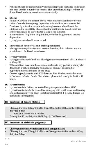 9.21
Miscellaneo
us
• Patients should be treated with IV chemotherapy and exchange transfusion
has been used in a number of centers. This procedure, using 5-10 liters of
donor blood, reduces parasitaemia dramatically.
7. Shock:
• Set up a CVP line and correct 'shock' with plasma expanders or normal
saline. Consider inotrops eg. dopamine infusion if above measures fail.
• Persistent hypotension despite volume replacement should alert the
clinician to the possibility of complicating septicaemia. Broad spectrum
antibiotics should be started after taking blood cultures.
• If patient is on IV quinine or quinidine, consider drug induced cardiac
depression.
• Hypoglycaemia should be corrected.
8. Intravascular haemolysis and haemoglobunuria:
• Management requires attention to renal function, fluid balance, and the
possible need for blood transfusion.
9. Hypoglycaemia:
• Hypoglycaemia is defined as a blood glucose concentration of < 2.8 mmol/l
(<50mg/dl).
• This condition may complicate severe malaria in any patient and may also
develop in a patient receiving quinidine or quinine, as a result of
hyperinsulinaemia induced by the drug.
• Correct hypoglycaemia with 50% dextrose. Use 5% dextrose rather than
N/saline as infusion fluids. Check blood glucose 4-6 hourly in the first 48
hours.
10. Hyperthermia:
• Hyperthermia is defined as a rectal body temperature above 39oC.
• Hyperthermia should be treated by sponging with tepid water and fanning
and with an antipyretic drug. Rectal paracetamol 0.5-1 g every 4 hours is a
useful and safe regimen.
III. Treatment of Benign Malaria
• Chloroquine base 600mg initially, then 300mg after 6-8 hours then 300mg
daily for 2 days
Plus (in P. vivax and P. ovale)
Primaquine 15 mg daily for 14-21 days (if G6PD normal)
IV. Treatment of Malaria in pregnancy
# Chloroquine sensitive falciparum and benign malaria
• Chloroquine base 600mg initially, then 300mg after 6-8 hours then 300mg
daily for 2 days
 