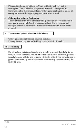 9.22
Miscellaneo
us
• Primaquine should be witheld in Vivax until after delivery as it is
teratogenic. This can lead to relapses (retreat with chloroquine) and
transmission but this is unavoidable. Chloroquine continued at a dose of
600mg each week during the pregnancy can also be used.
# Chloroquine resistant falciparum
• The adult treatment doses of oral and IV quinine given above are safe in
pregnant women. Halofantrine is contra-indicated in pregnancy and
tetracycline should be avoided. Fansidar and mefloquine are also best
avoided.
V. Treatment of patient with G6PD deficiency
• Chloroquine and quinine can be given as usual.
• Primaquine can be given as 30-45 mg once a week for 8 weeks.
VI. Monitoring
• For all malaria infections, blood smear should be repeated at daily (twice
daily in severe infection). Within 48-72 hrs after start of treatment, patients
usually become afebrile and improve clinically; with 48 hrs, parasitaemia is
generally reduced by about 75% (initial increase may be noted during the
first 6-12 hrs).
 