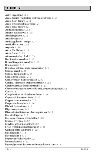 11.1 Index
11. INDEX
Acids ingestion 8.16
Acute (adult) respiratory distress syndrome 2.14
Acute heart failure 1.41
Acute myocardial infarction 1.4
Acute renal failure 3.1
Addisonian crisis 6.13
Alcohol withdrawal 5.28
Alkali ingestion 8.16
Anaphylaxis 9.8
Anticoagulation therapy 7.7
Aortic dissection 1.45
Asystole 1.40
Atrial fibrillation 1.19
Atrial flutter 1.23
Atrioventricular block 1.35
Barbiturates overdose 8.19
Benzodiazepines overdose 8.18
Brain abscess 5.5
Bronchial asthma, acute exercebation 2.1
Cardiac arrest 1.39
Cardiac tamponade 1.47
Cardiogenic shock 1.41
Cardioversion & defibrillation 1.37
Cerebral infarction (ischaemic stroke) 5.13
Cerebrovascular accident (stroke) 5.13
Chronic obstructive airway disease, acute exercebation 2.5
Coma 5.8
Complications of blood transfusion 7.16
Cryoprecipitate transfusion 7.15
Cryptococcus meningitis 5.5
Deep vein thrombosis 2.16
Diabetic ketoacidosis 6.3
Digoxin overdose 8.3
Disseminated intravascular coagulation 7.19
Electrical injuries 9.5
Electromechanical dissociation 1.40
Ethanol overdose 8.12
Ethylene glycol poisoning 8.12
Fresh-frozen plasma transfusion 7.15
Guillain-barre syndrome 5.32
Haemophilia A 7.4
Haemophilia B 7.6
Hepatic encephalopathy 4.1
Hypercalcaemia 6.21
Hyperglycaemic hyperosmolar non-ketotic coma 6.6
 