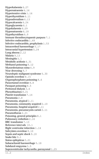 11.2 Index
Hyperkalaemia 6.27
Hypernatraemia 6.16
Hypertensive crisis 1.16
Hyperthyroidism 6.11
Hypoadrenalism 6.13
Hypocalcaemia 6.24
Hypoglycaemia 6.1
Hypokalaemia 6.29
Hyponatraemia 6.18
Hypothyroidism 6.9
Immune thrombocytopaenic purpura 7.1
Infective endocarditis 1.49
Infective endocarditis, prophylaxis 1.53
Intracerebral haemorrhage 5.17
Intracranial hypertension 5.24
Lung abscess 2.12
Malaria 9.13
Meningitis 5.1
Metabolic acidosis 6.31
Methanol poisoning 8.12
Myxoedematous coma 6.9
Near drowning 9.7
Neuroleptic malignant syndrome 5.30
Opioids overdose 8.15
Organophosphates poisoning 8.6
Paracetamol overdose 8.8
Paraquat poisoning 8.5
Peritoneal dialysis 3.6
Phenothiazines 8.21
Platelet transfusion 7.14
Pneumonia 2.8
Pneumonia, atypical 2.11
Pneumonia, community acquired 2.10
Pneumonia, hospital acquired 2.11
Pneumonia, pneumocystis carinii 2.11
Pneumothorax 2.21
Poisoning, general principles 8.1
Pulmonary embolism 2.16
RBC transfusion 7.13
Reference intervals 10.1
Right ventricular infarction 1.14
Salicylates overdose 8.10
Sepsis and septic shock 9.10
Snake bite 9.1
Status epilepticus 5.21
Subarachnoid haemorrhage 5.18
Subdural empyema 5.5
Supraventricular tachycardia, paroxysmal 1.25
 