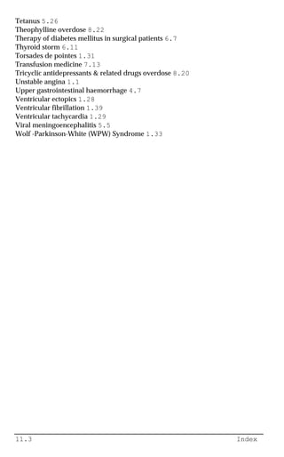 11.3 Index
Tetanus 5.26
Theophylline overdose 8.22
Therapy of diabetes mellitus in surgical patients 6.7
Thyroid storm 6.11
Torsades de pointes 1.31
Transfusion medicine 7.13
Tricyclic antidepressants & related drugs overdose 8.20
Unstable angina 1.1
Upper gastrointestinal haemorrhage 4.7
Ventricular ectopics 1.28
Ventricular fibrillation 1.39
Ventricular tachycardia 1.29
Viral meningoencephalitis 5.5
Wolf -Parkinson-White (WPW) Syndrome 1.33
 