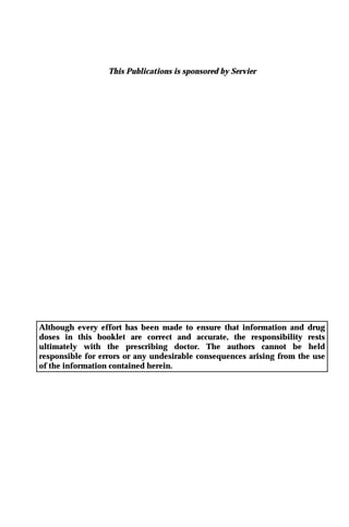 This Publications is sponsored by Servier
Although every effort has been made to ensure that information and drug
doses in this booklet are correct and accurate, the responsibility rests
ultimately with the prescribing doctor. The authors cannot be held
responsible for errors or any undesirable consequences arising from the use
of the information contained herein.
 