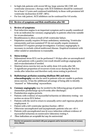 1.17
Cardiolo
gy
• In high-risk patients with recent MI (eg. large anterior MI, CHF, left
ventricular aneurysm ), therapy with ACE Inhibitors should be continued
for at least 1-2 years and continued indefinitely in those with persistent left
ventricular dysfunction (LVEF <40%).
• For low risk patient, ACE inhibitors can be continued for 4-6 weeks.
VI. Review of symptoms and Risk stratification after MI
1. Review of symptoms:
• Post-infarction angina is an important symptom and is usually considered
to be an indication for coronary angiography in patients otherwise suitable
for revascularization.
• Breathlessness is often a result of left ventricular failure.
• Palpitation usually requires 24-hour ambulatory minitoring. Ventricular
extrasystoles and non-sustained VT do not usually require treatment.
• Sustained VT requires prompt investigation. Coronary angiography is
necessary to exclude critical multivessel disease. Empirical treatment with
either sotalol or amiodarone is reasonable.
2. Stress testing:
• Submaximal stress ECG can be performed 7-10 days after an uncomplicated
MI, and patients with a positive test result should undergo angiography
and revascularization if needed.
• Maximal stress exercise test can be safely done 4-6 weeks after MI.
• A siginificant proportion of recurrent events occur during the first few
weeks after infarction and therefore early stress testing is preferred.
3. Radioisotope perfusion scanning (thallium 201) and stress
echocardiography can also be used in patients who are unable to perform
stress exercise. It has the additional advantage of being able to identify
"stunned" or "hibernating" myocardium.
4. Coronary angiography may be needed in the following group of patients
(immediate predischarge up to 8 weeks after discharge):
• Postinfarction angina pectoris.
• Patients with evidence of myocardial ischaemia on laboratory testing - see
section on stress ECG below.
• Patients with the need to return to unusually active and vigorous physical
employment #.
• Patient with a left ventricular ejection fraction <40%#.
• Otherwise uncomplicated and asymptomatic patients who are <45 #.
• Patients with uncomplicated non-Q-wave infarction without evidence of
myocardial ischaemia on noninvasive laboratory testing #.
# These indications are acceptable but may be controversial.
Exercise test parameters associated with poor prognosis and/or increased severity of coronary
artery disease
 