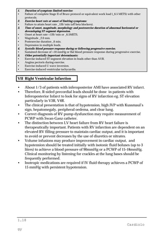 1.18
Cardiolo
gy
1. Duration of symptom-limited exercise:
• Failure of complete Stage II of Bruce protocol or equivalent work load (_6.5 METS) with other
protocols.
2. Exercise heart rate at onset of limiting symptoms:
• Failure to attain heart rate _120/min (off beta blockers).
3. Time of onset, magnitude, morphology and postexercise duration of abnormal horizontal or
downsloping ST-segment depression.
• Onset at heart rate <120/min or _6.5METS.
• Magnitude _2.0 mm.
• Postexercise duration _6 min.
• Depression in multiple leads.
4. Systolic blood pressure response during or following progressive exercise.
• Sustained decrease of >10 mmHg or flat blood pressure response during progressive exercise.
5. Other potentially important determinants:
• Exercise-induced ST-segment elevation in leads other than AVR.
• Angina pectoris during exercise.
• Exercise-induced U wave inversion.
• Exercise-induced ventricular tachycardia.
VII Right Ventricular Infarction
• About 1/3 of patients with inferoposterior AMI have associated RV infarct.
• Therefore, R-sided precordial leads should be done in patients with
Inferoposterior Infarct to look for signs of RV infarction eg. ST elevation
particularly in V3R, V4R.
• The clinical presentation is that of hypotension, high JVP with Kussmaul’s
sign, hepatomegaly, peripheral oedema, and clear lung.
• Correct diagnosis of RV pump dysfunction may require measurement of
PCWP with Swan-Ganz catheter.
• The distinction between LV heart failure from RV heart failure is
therapeutically important. Patients with RV infarction are dependent on an
elevated RV filling pressure to maintain cardiac output, and it is important
to avoid or prevent decreases by the use of diuretics or nitrates.
• Volume infusions may produce improvement in cardiac output, and
hypotension should be treated initially with isotonic fluid boluses (up to 3
litres) to achieve a blood pressure of 90mmHg or a PCWP of 15-18mmHg.
Clinical monitoring by listening for crackles at the lung bases should be
frequently performed.
• Inotropic medications are required if IV fluid therapy achieves a PCWP of
15 mmHg with persistent hypotension.
 