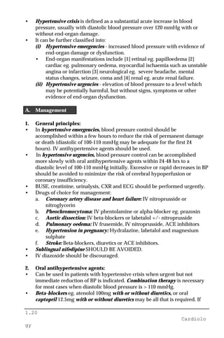 1.20
Cardiolo
gy
• Hypertensive crisis is defined as a substantial acute increase in blood
pressure, usually with diastolic blood pressure over 120 mmHg with or
without end-organ damage.
• It can be further classified into:
(i) Hypertensive emergencies - increased blood pressure with evidence of
end-organ damage or dysfunction.
• End-organ manifestations include [1] retinal eg. papilloedema [2]
cardiac eg. pulmonary oedema, myocardial ischaemia such as unstable
angina or infarction [3] neurological eg. severe headache, mental
status changes, seizure, coma and [4] renal eg. acute renal failure.
(ii) Hypertensive urgencies - elevation of blood pressure to a level which
may be potentially harmful, but without signs, symptoms or other
evidence of end-organ dysfunction.
A. Management
1. General principles:
• In hypertensive emergencies, blood pressure control should be
accomplished within a few hours to reduce the risk of permanent damage
or death (diastolic of 100-110 mmHg may be adequate for the first 24
hours). IV antihypertensive agents should be used.
• In hypertensive urgencies, blood pressure control can be accomplished
more slowly with oral antihypertensive agents within 24-48 hrs to a
diastolic level of 100-110 mmHg initially. Excessive or rapid decreases in BP
should be avoided to minimize the risk of cerebral hypoperfusion or
coronary insufficiency.
• BUSE, creatinine, urinalysis, CXR and ECG should be performed urgently.
• Drugs of choice for management:
a. Coronary artery disease and heart failure: IV nitroprusside or
nitroglycerin
b. Pheochromocytoma: IV phentolamine or alpha-blocker eg. prazosin
c. Aortic dissection: IV beta-blockers or labetalol +/- nitroprusside
d. Pulmonary oedema: IV frusemide, IV nitroprusside, ACE inhibitors
e. Hypertension in pregnancy: Hydralazine, labetalol and magnesium
sulphate
f. Stroke: Beta-blockers, diuretics or ACE inhibitors.
• Sublingual nifedipine SHOULD BE AVOIDED.
• IV diazoxide should be discouraged.
2. Oral antihypertensive agents:
• Can be used in patients with hypertensive crisis when urgent but not
immediate reduction of BP is indicated. Combination therapy is necessary
for most cases when diastolic blood pressure is > 110 mmHg.
• Beta-blockers eg. atenolol 100mg with or without diuretics, or oral
captopril 12.5mg with or without diuretics may be all that is required. If
 