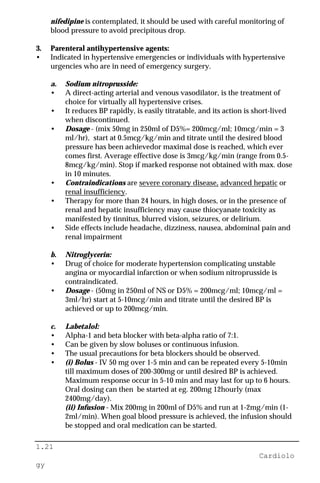1.21
Cardiolo
gy
nifedipine is contemplated, it should be used with careful monitoring of
blood pressure to avoid precipitous drop.
3. Parenteral antihypertensive agents:
• Indicated in hypertensive emergencies or individuals with hypertensive
urgencies who are in need of emergency surgery.
a. Sodium nitroprusside:
• A direct-acting arterial and venous vasodilator, is the treatment of
choice for virtually all hypertensive crises.
• It reduces BP rapidly, is easily titratable, and its action is short-lived
when discontinued.
• Dosage - (mix 50mg in 250ml of D5%= 200mcg/ml; 10mcg/min = 3
ml/hr), start at 0.5mcg/kg/min and titrate until the desired blood
pressure has been achievedor maximal dose is reached, which ever
comes first. Average effective dose is 3mcg/kg/min (range from 0.5-
8mcg/kg/min). Stop if marked response not obtained with max. dose
in 10 minutes.
• Contraindications are severe coronary disease, advanced hepatic or
renal insufficiency.
• Therapy for more than 24 hours, in high doses, or in the presence of
renal and hepatic insufficiency may cause thiocyanate toxicity as
manifested by tinnitus, blurred vision, seizures, or delirium.
• Side effects include headache, dizziness, nausea, abdominal pain and
renal impairment
b. Nitroglycerin:
• Drug of choice for moderate hypertension complicating unstable
angina or myocardial infarction or when sodium nitroprusside is
contraindicated.
• Dosage - (50mg in 250ml of NS or D5% = 200mcg/ml; 10mcg/ml =
3ml/hr) start at 5-10mcg/min and titrate until the desired BP is
achieved or up to 200mcg/min.
c. Labetalol:
• Alpha-1 and beta blocker with beta-alpha ratio of 7:1.
• Can be given by slow boluses or continuous infusion.
• The usual precautions for beta blockers should be observed.
• (i) Bolus - IV 50 mg over 1-5 min and can be repeated every 5-10min
till maximum doses of 200-300mg or until desired BP is achieved.
Maximum response occur in 5-10 min and may last for up to 6 hours.
Oral dosing can then be started at eg. 200mg 12hourly (max
2400mg/day).
(ii) Infusion - Mix 200mg in 200ml of D5% and run at 1-2mg/min (1-
2ml/min). When goal blood pressure is achieved, the infusion should
be stopped and oral medication can be started.
 