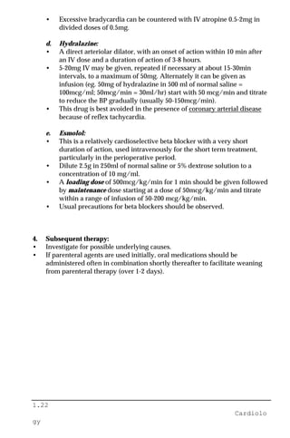 1.22
Cardiolo
gy
• Excessive bradycardia can be countered with IV atropine 0.5-2mg in
divided doses of 0.5mg.
d. Hydralazine:
• A direct arteriolar dilator, with an onset of action within 10 min after
an IV dose and a duration of action of 3-8 hours.
• 5-20mg IV may be given, repeated if necessary at about 15-30min
intervals, to a maximum of 50mg. Alternately it can be given as
infusion (eg. 50mg of hydralazine in 500 ml of normal saline =
100mcg/ml; 50mcg/min = 30ml/hr) start with 50 mcg/min and titrate
to reduce the BP gradually (usually 50-150mcg/min).
• This drug is best avoided in the presence of coronary arterial disease
because of reflex tachycardia.
e. Esmolol:
• This is a relatively cardioselective beta blocker with a very short
duration of action, used intravenously for the short term treatment,
particularly in the perioperative period.
• Dilute 2.5g in 250ml of normal saline or 5% dextrose solution to a
concentration of 10 mg/ml.
• A loading dose of 500mcg/kg/min for 1 min should be given followed
by maintenance dose starting at a dose of 50mcg/kg/min and titrate
within a range of infusion of 50-200 mcg/kg/min.
• Usual precautions for beta blockers should be observed.
4. Subsequent therapy:
• Investigate for possible underlying causes.
• If parenteral agents are used initially, oral medications should be
administered often in combination shortly thereafter to facilitate weaning
from parenteral therapy (over 1-2 days).
 
