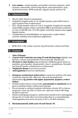 1.24
Cardiolo
gy
2. Less common - cardiomyopathy, pericarditis, sick sinus syndrome, atrial
myxoma, endocarditis, chronic lung disease, atrial septal defect, acute
alcohol intoxication, WPW syndrome, digoxin toxicity and lone AF.
B. Clinical Features
• May be either chronic or paroxysmal.
• Irregularly irregular pulse, S1 of variable intensity, pulse deficit (rate at
apex is greater than at radial artery).
• ECG: chaotic baseline with no P waves, irregularly irregular but normally
shaped QRS complex (unless concomitant BBB or preexcitation syndrome)
at a rate of 160-200/min. AF with regular ventricular response may suggest
digoxin toxicity.
• Complications of atrial fibrillation are hypotension, cardiac failure,
systemic embolism and troublesome palpitations.
C. Investigations
• BUSE, ECG, CXR, cardiac enzymes, thyroid function, calcium and Echo.
D. Treatment
_ Aims of therapy:
• Control of the ventricular rate using AV node blocking drugs (digitalis, beta
blockers, calcium channel blockers and occasionally amiodarone).
• Reversion to sinus rhythm using membrance stabilizing agents [(class 1a -
quinidine, procainamide, disopyramide), class 1c (propafenone, flecanide)
and class III (sotalol, amiodarone)] or cardioversion.
• Prophylatic therapy to prevent recurrence.
• Anticoagulation to prevent embolization.
1. Emergency synchronised cardioversion is required in patients with rapid
ventricular response (VR >200/min) and acute haemodynamic
deterioration (eg. patients with angina, hypotension, dyspnoea, or heart
failure).
• If initial cardioversion is unsuccessful, procainamide or amiodarone can be
given to facilitate further cardioversion attempts.
• Do not attempt to cardiovert patients with known chronic AF & a known
progressive cause (eg. MS), in which case, rapid rate control with drugs
should be achieved.
• Patients undergoing emergency cardioversion should receive anticoagulant
therapy for 2-3 weeks after conversion unless there is a contraindication
(anticoagulation may not be necessary if AF is <24-48 hr duration).
2. Haemodynamically stable acute AF and Chronic AF:
 