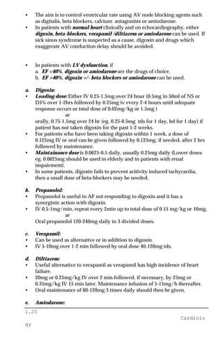 1.25
Cardiolo
gy
• The aim is to control ventricular rate using AV node blocking agents such
as digitalis, beta blockers, calcium antagonists or amiodarone.
• In patients with normal heart clinically and on echocardiography, either
digoxin, beta-blockers, verapamil /diltiazem or amiodarone can be used. If
sick sinus syndrome is suspected as a cause, digoxin and drugs which
exaggerate AV conduction delay should be avoided.
• In patients with LV dysfunction, if
a. EF <40%, digoxin or amiodarone are the drugs of choice.
b. EF >40%, digoxin +/- beta blockers or amiodarone can be used.
a. Digoxin:
• Loading dose: Either IV 0.25-1.5mg over 24 hour (0.5mg in 50ml of NS or
D5% over 1-2hrs followed by 0.25mg iv every 2-4 hours until adequate
response occurs or total dose of 0.02mg/kg or 1.5mg )
or
orally, 0.75-1.5mg over 24 hr (eg. 0.25-0.5mg tds for 1 day, bd for 1 day) if
patient has not taken digoxin for the past 1-2 weeks.
• For patients who have been taking digoxin within 1 week, a dose of
0.125mg IV or oral can be given followed by 0.125mg, if needed, after 2 hrs
followed by maintenance.
• Maintainance dose is 0.0625-0.5 daily, usually 0.25mg daily (Lower doses
eg. 0.0625mg should be used in elderly and in patients with renal
impairment).
• In some patients, digoxin fails to prevent acitivity induced tachycardia,
then a small dose of beta-blockers may be needed.
b. Propanolol:
• Propanolol is useful in AF not responding to digoxin and it has a
synergistic action with digoxin.
• IV 0.5-1mg/min, repeat every 2min up to total dose of 0.15 mg/kg or 10mg.
or
Oral propanolol 120-240mg daily in 3 divided doses.
c. Verapamil:
• Can be used as alternative or in addition to digoxin.
• IV 5-10mg over 1-2 min followed by oral dose 40-120mg tds.
d. Diltiazem:
• Useful alternative to verapamil as verapamil has high incidence of heart
failure.
• 20mg or 0.25mg/kg IV over 2 min followed, if necessary, by 25mg or
0.35mg/kg IV 15 min later. Maintenance infusion of 5-15mg/h thereafter.
• Oral maintenance of 60-120mg 3 times daily should then be given.
e. Amiodarone:
 
