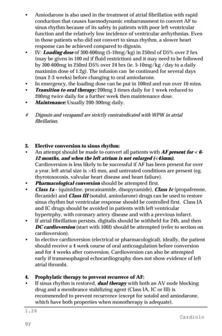 1.26
Cardiolo
gy
• Amiodarone is also used in the treatment of atrial fibrillation with rapid
conduction that causes haemodynamic embarrassment to convert AF to
sinus rhythm because of its safety in patients with poor left ventricular
function and the relatively low incidence of ventricular arrhythmias. Even
in those patients who did not convert to sinus rhythm, a slower heart
response can be achieved compared to digoxin.
• IV: Loading dose of 300-600mg (5-10mg/kg) in 250ml of D5% over 2 hrs
(may be given in 100 ml if fluid restriction) and it may need to be followed
by 300-600mg in 250ml D5% over 24 hrs (ie. 5-10mg/kg /day to a daily
maximim dose of 1.2g). The infusion can be continued for several days
(max 2-3 weeks) before changing to oral amiodarone.
• In emergency, the loading dose can be put in 100ml and run over 10 mins.
• Transition to oral therapy: 200mg 3 times daily for 1 week reduced to
200mg twice daily for a further week then maintenance dose.
• Maintenance: Usually 200-300mg daily.
# Digoxin and verapamil are strictly contraindicated with WPW in atrial
fibrillation.
3. Elective conversion to sinus rhythm:
• An attempt should be made to convert all patients with AF present for < 6-
12 months, and when the left atrium is not enlarged (<45mm).
Cardioversion is less likely to be successful if AF has been present for over
a year, left atrial size is >45 mm, and untreated conditions are present (eg.
thyrotoxocosis, valvular heart disease and heart failure).
• Pharmacological conversion should be attempted first.
• Class 1a - (quinidine, procainamide, disopyramide), Class 1c (propafenone,
flecanide) and Class III (sotalol, amiodarone) drugs can be used to restore
sinus rhythm but ventricular response should be controlled first. Class IA
and IC drugs should be avoided in patients with left ventricular
hypertrphy, with coronary artery disease and with a previous infarct.
• If atrial fibrillation persists, digitalis should be withheld for 24h, and then
DC cardioversion (start with 100J) should be attempted (refer to section on
cardioversion).
• In elective cardioversion (electrical or pharmacological), ideally, the patient
should receive a 4 week course of oral anticoagulation before conversion
and for 4 weeks after conversion. Cardioversion can also be attempted
early if transesophageal echocardiography does not show evidence of left
atrial thrombi.
4. Prophylatic therapy to prevent recurrece of AF:
• If sinus rhythm is restored, dual therapy with both an AV node blocking
drug and a membrance stabilizing agent (Class IA, IC or III) is
recommended to prevent recurrence (except for sotalol and amiodarone,
which have both properties when monotherapy is adequate).
 