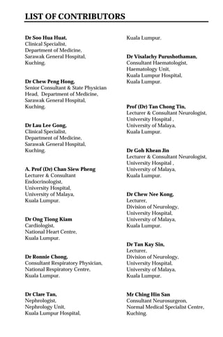 LIST OF CONTRIBUTORS
Dr Soo Hua Huat,
Clinical Specialist,
Department of Medicine,
Sarawak General Hospital,
Kuching.
Dr Chew Peng Hong,
Senior Consultant & State Physician
Head, Department of Medicine,
Sarawak General Hospital,
Kuching.
Dr Lau Lee Gong,
Clinical Specialist,
Department of Medicine,
Sarawak General Hospital,
Kuching.
A. Prof (Dr) Chan Siew Pheng
Lecturer & Consultant
Endocrinologist,
University Hospital,
University of Malaya,
Kuala Lumpur.
Dr Ong Tiong Kiam
Cardiologist,
National Heart Centre,
Kuala Lumpur.
Dr Ronnie Chong,
Consultant Respiratory Physician,
National Respiratory Centre,
Kuala Lumpur.
Dr Clare Tan,
Nephrologist,
Nephrology Unit,
Kuala Lumpur Hospital,
Kuala Lumpur.
Dr Visalachy Purushothaman,
Consultant Haematologist,
Haematology Unit,
Kuala Lumpur Hospital,
Kuala Lumpur.
Prof (Dr) Tan Chong Tin,
Lecturer & Consultant Neurologist,
University Hospital ,
University of Malaya,
Kuala Lumpur.
Dr Goh Khean Jin
Lecturer & Consultant Neurologist,
University Hospital ,
University of Malaya,
Kuala Lumpur.
Dr Chew Nee Kong,
Lecturer,
Division of Neurology,
University Hospital,
University of Malaya,
Kuala Lumpur.
Dr Tan Kay Sin,
Lecturer,
Division of Neurology,
University Hospital,
University of Malaya,
Kuala Lumpur.
Mr Ching Hin San
Consultant Neurosurgeon,
Normal Medical Specialist Centre,
Kuching.
 
