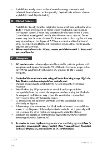1.29
Cardiolo
gy
• Atrial flutter rarely occurs without heart disease eg. rheumatic and
ischaemic heart disease, cardiomyopathy, thyrtoxicosis, valvular disease,
septal defect and digoxin toxicity.
B. Clinical Features
• Atrial flutter is a rhythm that originates from a small area within the atria.
• ECG: P waves are replaced by flutter waves resulting in ‘saw-tooth’,or
‘corrugated’ pattern. Flutter may sometimes be obscured by the T wave.
Carotid sinus massage will usually slow the ventricular rate and flutter
waves may then be more obvious. Ventricular rate is often regular but may
vary depending on the degree of A-V block present and is a fraction of
atrial rate 1:2, 1:3, etc. Rarely, 1:1 conduction occurs. Atrial rate is usually
between 250-350/min.
# When ventricular rate is 150/min, suspect atrial flutter with 2:1 block until
proven otherwise.
C. Managment
1. DC cardioversion in haemodynamically unstable patients, patients with
symptoms and signs of ischaemia, VR >200/min, known or suspected to
have WPW syndrome. Synchronized DC shock of 25-50J is usually
adequate.
2. Control of the ventricular rate using AV node blocking drugs (digitalis,
beta blockers,calcium antagonists or amiodarone):
• Digoxin often converts atrial flutter to AF and slows the ventricular
response.
• Beta-blockers (eg. IV propranolol or esmolol, oral propranolol or
metoprolol) slows the ventricular response rate by causing AV blockade.
• IV verapamil or diltiazem may reduce the ventricular response but
conversion to sinus rhythm rarely occurs.
• IV amiodarone has also been shown to slow the ventricular rate as
effectively as digoxin.
• Adenosine produces transient AV block and can be used to reveal flutter
waves if the diagnosis of the arrhythmias is in doubt but it generally will
not terminate the atrial flutter and can provoke atrial fibrillation.
# Verapamil and digoxin are contraindicated in patients with WPW syndrome
presenting with atrial flutter or AF.
3. Reversion to sinus rhythm using membrance stabilizing agents [(class 1a -
quinidine, procainamide, disopyramide), class 1c (propafenone, flecanide)
and class III (sotalol, amiodarone)] or DC cardioversion:
 