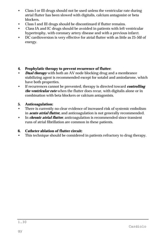 1.30
Cardiolo
gy
• Class I or III drugs should not be used unless the ventricular rate during
atrial flutter has been slowed with digitalis, calcium antagonist or beta
blockers.
• Class I and III drugs should be discontinued if flutter remains.
• Class IA and IC drugs should be avoided in patients with left ventricular
hypertrophy, with coronary artery disease and with a previous infarct.
• DC cardioversion is very effective for atrial flutter with as little as 25-50J of
energy.
4. Prophylatic therapy to prevent recurrence of flutter:
• Dual therapy with both an AV node blocking drug and a membrance
stabilizing agent is recommended except for sotalol and amiodarone, which
have both properties.
• If recurrences cannot be prevented, therapy is directed toward controlling
the ventricular rate when the flutter does recur, with digitalis alone or in
combination with beta blockers or calcium antagonists.
5. Anticoagulation:
• There is currently no clear evidence of increased risk of systemic embolism
in acute atrial flutter, and anticoagulation is not generally recommended.
• In chronic atrial flutter, anticoagulation is recommended since transient
runs of atrial fibrillation are common in these patients.
6. Catheter ablation of flutter circuit:
• This technique should be considered in patients refractory to drug therapy.
 