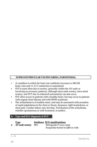 1.31
Cardiolo
gy
_ SUPRAVENTRICULAR TACHYCARDIA, PAROXYSMAL
• A condition in which the heart rate suddenly increases to 100-250
beats/min and 1:1 A-V conduction is maintained.
• SVT is most often due to reentry, generally within the AV node or
involving an accessory pathway, although sinus node reentry, intra-atrial
reentry, and SVT due to enhanced automaticity can also occur.
• SVT often occurs in patients with a healthy heart, but may occur in patients
with organic heart disease and with WPW syndrome.
• The arrhythmias is of sudden onset, and may be associated with sensation
of rapid palpitations in the chest or throat, dyspnoea, light headedness, or
chest pain. Cardiac failure may develop. Termination of the arrhythmia,
whether spontaneous or with treatment, is sudden.
A. Type and ECG diagnosis of SVT
Type Incidence ECG manifestations
1. AV node reentry 60% Retrograde P wave most
frequently buried in QRS or with
 