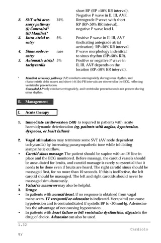 1.32
Cardiolo
gy
short RP (RP <50% RR interval),
Negative P wave in II, III, AVF.
2. SVT with acce- 25% Retrograde P wave with short
ssory pathway RP (RP<50% RR interval),
(i) Concealed* negative P wave lead I.
(ii) Manifest*
3. Intra-atrial re- 5% Positive P wave in II, III, AVF
entry (indicating antegrade atrial
activation), RP>50% RR interval.
4. Sinus node re- rare P wave morphology indentical
entry to sinus rhythm (RP>50% RR).
5. Automatic atrial 5% Positive or negative P wave in
tachycardia II, III, AVF depends on the
location (RP>50% RR interval).
* Manifest accessory pathway (AP) conducts anterogradely during sinus rhythm, and
characteristic delta waves and short (<0.12s) PR intervals are observed in the ECG, reflecting
ventricular preexcitation.
Concealed AP only conducts retrogradely, and ventricular preexcitation is not present during
sinus rhythm.
B. Management
I. Acute therapy
1. Immediate cardioversion (50J) is required in patients with acute
haemodynamic deterioration (eg. patients with angina, hypotension,
dyspnoea, or heart failure)
2. Vagal stimulation may terminate some SVT (AV node dependent
tachycardia) by increasing parasympathetic tone while inhibiting
sympathetic outflow.
• Carotid sinus massage: The patient should be supine with an IV line in
place and the ECG monitored. Before massage, the carotid vessels should
be auscultated for bruits, and carotid massage is rarely so essential that it
needs to be done even if bruits are heard. The right carotid sinus should be
massaged first, for no more than 10 seconds. If this is ineffective, the left
carotid should be massaged. The left and right carotids should never be
massaged simultaneously.
• Valsalva maneuver may also be helpful.
3. Drugs:
• In patients with normal heart, if no response is obtained from vagal
maneuvers, IV verapamil or adenosine is indicated. Verapamil can cause
hypotension and is contraindicated if systolic BP is <90mmHg. Adenosine
has the advantage of not causing hypotension.
• In patients with heart failure or left ventricular dysfunction, digoxin is the
drug of choice. Adenosine can also be used.
 