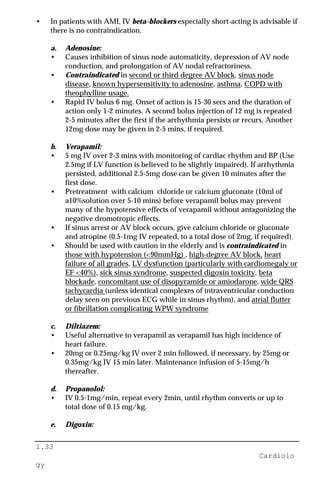 1.33
Cardiolo
gy
• In patients with AMI, IV beta-blockers especially short-acting is advisable if
there is no contraindication.
a. Adenosine:
• Causes inhibition of sinus node automaticity, depression of AV node
conduction, and prolongation of AV nodal refractoriness.
• Contraindicated in second or third degree AV block, sinus node
disease, known hypersensitivity to adenosine, asthma, COPD with
theophylline usage.
• Rapid IV bolus 6 mg. Onset of action is 15-30 secs and the duration of
action only 1-2 minutes. A second bolus injection of 12 mg is repeated
2-5 minutes after the first if the arrhythmia persists or recurs. Another
12mg dose may be given in 2-5 mins, if required.
b. Verapamil:
• 5 mg IV over 2-3 mins with monitoring of cardiac rhythm and BP (Use
2.5mg if LV function is believed to be slightly impaired). If arrhythmia
persisted, additional 2.5-5mg dose can be given 10 minutes after the
first dose.
• Pretreatment with calcium chloride or calcium gluconate (10ml of
a10%solution over 5-10 mins) before verapamil bolus may prevent
many of the hypotensive effects of verapamil without antagonizing the
negative dromotropic effects.
• If sinus arrest or AV block occurs, give calcium chloride or gluconate
and atropine (0.5-1mg IV repeated, to a total dose of 2mg, if required).
• Should be used with caution in the elderly and is contraindicated in
those with hypotension (<90mmHg) , high-degree AV block, heart
failure of all grades, LV dysfunction (particularly with cardiomegaly or
EF <40%), sick sinus syndrome, suspected digoxin toxicity, beta
blockade, concomitant use of disopyramide or amiodarone, wide QRS
tachycardia (unless identical complexes of intraventricular conduction
delay seen on previous ECG while in sinus rhythm), and atrial flutter
or fibrillation complicating WPW syndrome
c. Diltiazem:
• Useful alternative to verapamil as verapamil has high incidence of
heart failure.
• 20mg or 0.25mg/kg IV over 2 min followed, if necessary, by 25mg or
0.35mg/kg IV 15 min later. Maintenance infusion of 5-15mg/h
thereafter.
d. Propanolol:
• IV 0.5-1mg/min, repeat every 2min, until rhythm converts or up to
total dose of 0.15 mg/kg.
e. Digoxin:
 