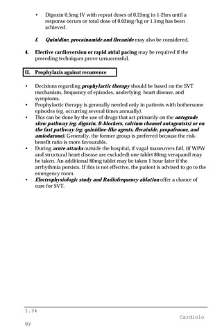 1.34
Cardiolo
gy
• Digoxin 0.5mg IV with repeat doses of 0.25mg in 1-2hrs until a
response occurs or total dose of 0.02mg/kg or 1.5mg has been
achieved.
f. Quinidine, procainamide and flecanide may also be considered.
4. Elective cardioversion or rapid atrial pacing may be required if the
preceding techniques prove unsuccessful.
II. Prophylaxis against recurrence
• Decisions regarding prophylactic therapy should be based on the SVT
mechanism, frequency of episodes, underlying heart disease, and
symptoms.
• Prophylactic therapy is generally needed only in patients with bothersome
episodes (eg. occurring several times annually).
• This can be done by the use of drugs that act primarily on the antegrade
slow pathway (eg. digoxin, B-blockers, calcium channel antagonists) or on
the fast pathway (eg. quinidine-like agents, flecainide, propafenone, and
amiodarone). Generally, the former group is preferred because the risk-
benefit ratio is more favourable.
• During acute attacks outside the hospital, if vagal maneuvers fail, (if WPW
and structural heart disease are excluded) one tablet 80mg verapamil may
be taken. An additional 80mg tablet may be taken 1 hour later if the
arrhythmia persists. If this is not effective, the patient is advised to go to the
emergency room.
• Electrophysiologic study and Radiofrequency ablation offer a chance of
cure for SVT.
 
