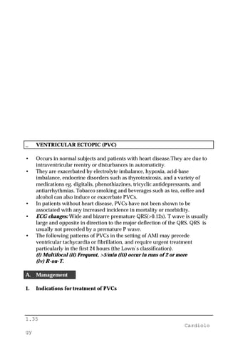 1.35
Cardiolo
gy
_ VENTRICULAR ECTOPIC (PVC)
• Occurs in normal subjects and patients with heart disease.They are due to
intraventricular reentry or disturbances in automaticity.
• They are exacerbated by electrolyte imbalance, hypoxia, acid-base
imbalance, endocrine disorders such as thyrotoxicosis, and a variety of
medications eg. digitalis, phenothiazines, tricyclic antidepressants, and
antiarrhythmias. Tobacco smoking and beverages such as tea, coffee and
alcohol can also induce or exacerbate PVCs.
• In patients without heart disease, PVCs have not been shown to be
associated with any increased incidence in mortality or morbidity.
• ECG changes: Wide and bizarre premature QRS(>0.12s). T wave is usually
large and opposite in direction to the major deflection of the QRS. QRS is
usually not preceded by a premature P wave.
• The following patterns of PVCs in the setting of AMI may precede
ventricular tachycardia or fibrillation, and require urgent treatment
particularly in the first 24 hours (the Lown`s classification).
(i) Multifocal (ii) Frequent, >5/min (iii) occur in runs of 2 or more
(iv) R-on-T.
A. Management
1. Indications for treatment of PVCs
 