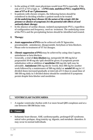 1.36
Cardiolo
gy
• In the setting of AMI, most physicians would treat PVCs especially if the
risk of VT or VF is high, ie. >5 PVCs/min, multifocal PVCs, coupled PVCs,
runs of VT or R-on-T phenomenon.
• In patients with chronic ectopics, the following factors should be
considered in deciding whether a patient needs to be treated:
(i) the underlying heart disease (ii) the nature of the ectopic (iii) the
presence or absence of symptoms (iv) the potential side effects of oral
antiarrhythmic therapy.
• In the absence of cardiac disease, isolated asymptomatic PVCs, regardless
of configuration and frequency, need no treatment. The underlying cause
of the PVCs and the precipitating factors should be identified and treated.
2. Therapy:
a. Acute suppression of PVCs can be achieved with IV lignocaine,
procainamide, amiodarone, disopyramide, bretylium or beta-blockers.
• Please refer to treatment of VT for dosages.
b. Chronic suppression of PVCs may be achieved by using class I agents,
amiodarone or beta-blockers.
• Generally, a trial of beta-blockers (eg. metoprolol 50-100 mg bd or
propranolol 10-40 mg tds/qid) should be given; if symptoms persist
substitution with or addition of mexiletine (200 mg tds/qid) may be
advisable. Amiodarone (200 mg tds for 1week, then 200 mg for another
week followed by a maintenance of 200 mg daily) or sotalol (80 mg in 1-2
divided doses increased gradually at intervals of 2-3 days to usual dose of
160-320 mg daily in 2 divided doses) should be considered if symptoms
persist despite beta-blocker and mexiletine.
_ VENTRICULAR TACHYCARDIA
• A regular ventricular rhythm with 3 or more broad QRS complexes and at a
rate between 100-200 beats/min.
A. Causes
• Ischaemic heart disease, AMI, cardiomyopathy, prolonged QT syndrome,
mitral valve prolapse, drug toxicity eg. digoxin, and metabolic disorders. It
may occur in normal individuals.
 