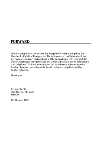 FORWARD
I wish to congratulate the authors for the splendid effort in compiling this
Handbook of Medical Emergencies. The topics covered in this handbook are
Very comprehensive. This handbook will be an invaluable reference book for
Doctors working in emergency unit and wards of hospitals and in health clinics
And polyclinics. With the availability of this handbook, it is hoped that the
Quality of patient care in hospitals, health clinics and polyclinics will be
Further enhanced.
Thank you.
Dr. Yao Sik Chi,
State Director of Health,
Sarawak
19th October, 1999
 