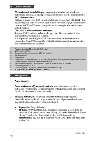1.37
Cardiolo
gy
B. Clinical features
1. Haemodynamic instabilities eg. hypotension, cardiogenic shock, and
pulmonary oedema. A small percentage of patients may be asymptomatic.
2. ECG characteristics:
(i) three or more wide QRS complexes (ii) rate greater than 100 (iii) rhythm
usually regular with occasional beat-to-beat variation (iv) QRS axis usually
constant (v) ST and T wave changes in a direction opposite to the major
QRS deflection.
• Classified as nonsustained or sustained:
Sustained VT is defined as lasting longer than 30 s or associated with
immediate haemodynamic collapse.
• It is important to distinguish SVT with aberration or intraventricular
conduction from VT because tha clinical implications and management of
these arrhythmias are different.
Features favouring VT include the following:
a. QRS duration _0.14 s.
b. Sinus capture beats with narrow QRS morphology.
c. AV dissociation.
d. Fusion beats.
e. Concordance of the QRS pattern in all precordial leads (ie. all positive or all negative deflections -
a totally negative precordial concordance is always VT).
f. Predominantly negative QRS complexes V4-V6 or in one or more of V2 to V6.
g. Morphology in V6: QS or rS.
h. Morphology in V1: if positive, 'left rabbit ear' taller than the right.
# IF IN DOUBT, VT SHOULD BE DIAGNOSED.
C. Management
1. Acute therapy:
_ In haemodynamically unstable patients, immediate cardioversion is
indicated. IV lignocaine (or procainamide or bretylium when appropriate)
should be administered concomitantly.
_ In stable patients, the following antiarrhythmias should be given.
Generally, no more than 2 drugs should be used. If patients deteriorate,
immediate electical cardioversion is indicated.
a. Lignocaine: Drug of choice.
• IV bolus 50-100mg (1mg/kg), repeats as necessary at 0.5mg/kg at
intervals of 10 min to a total dose of 3mg/kg and followed by infusion
of 4mg/min for 1hr, 3mg/min for 1 hr, and 1-2mg/min for
maintainance (eg. mix 2g in 500ml of NS or D5%= 4mg/ml; 1mg/min
= 15ml/hr).
 
