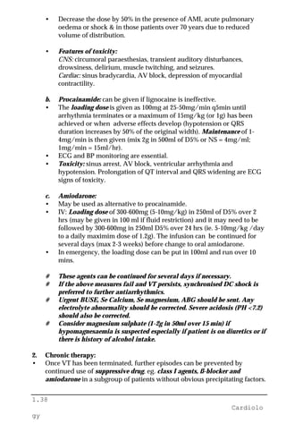 1.38
Cardiolo
gy
• Decrease the dose by 50% in the presence of AMI, acute pulmonary
oedema or shock & in those patients over 70 years due to reduced
volume of distribution.
• Features of toxicity:
CNS: circumoral paraesthesias, transient auditory disturbances,
drowsiness, delirium, muscle twitching, and seizures.
Cardiac: sinus bradycardia, AV block, depression of myocardial
contractility.
b. Procainamide: can be given if lignocaine is ineffective.
• The loading dose is given as 100mg at 25-50mg/min q5min until
arrhythmia terminates or a maximum of 15mg/kg (or 1g) has been
achieved or when adverse effects develop (hypotension or QRS
duration increases by 50% of the original width). Maintenance of 1-
4mg/min is then given (mix 2g in 500ml of D5% or NS = 4mg/ml;
1mg/min = 15ml/hr).
• ECG and BP monitoring are essential.
• Toxicity: sinus arrest, AV block, ventricular arrhythmia and
hypotension. Prolongation of QT interval and QRS widening are ECG
signs of toxicity.
c. Amiodarone:
• May be used as alternative to procainamide.
• IV: Loading dose of 300-600mg (5-10mg/kg) in 250ml of D5% over 2
hrs (may be given in 100 ml if fluid restriction) and it may need to be
followed by 300-600mg in 250ml D5% over 24 hrs (ie. 5-10mg/kg /day
to a daily maximim dose of 1.2g). The infusion can be continued for
several days (max 2-3 weeks) before change to oral amiodarone.
• In emergency, the loading dose can be put in 100ml and run over 10
mins.
# These agents can be continued for several days if necessary.
# If the above measures fail and VT persists, synchronised DC shock is
preferred to further antiarrhythmics.
# Urgent BUSE, Se Calcium, Se magnesium, ABG should be sent. Any
electrolyte abnormality should be corrected. Severe acidosis (PH <7.2)
should also be corrected.
# Consider magnesium sulphate (1-2g in 50ml over 15 min) if
hypomagnesaemia is suspected especially if patient is on diuretics or if
there is history of alcohol intake.
2. Chronic therapy:
• Once VT has been terminated, further episodes can be prevented by
continued use of suppressive drug, eg. class I agents, ß-blocker and
amiodarone in a subgroup of patients without obvious precipitating factors.
 