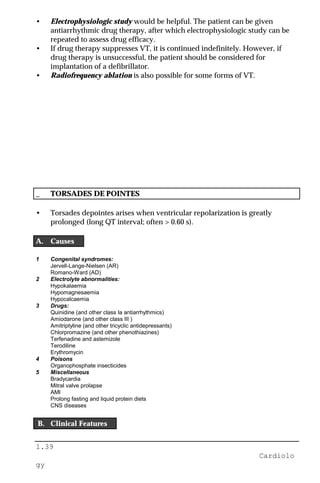 1.39
Cardiolo
gy
• Electrophysiologic study would be helpful. The patient can be given
antiarrhythmic drug therapy, after which electrophysiologic study can be
repeated to assess drug efficacy.
• If drug therapy suppresses VT, it is continued indefinitely. However, if
drug therapy is unsuccessful, the patient should be considered for
implantation of a defibrillator.
• Radiofrequency ablation is also possible for some forms of VT.
_ TORSADES DE POINTES
• Torsades depointes arises when ventricular repolarization is greatly
prolonged (long QT interval; often > 0.60 s).
A. Causes
1 Congenital syndromes:
Jervell-Lange-Nielsen (AR)
Romano-Ward (AD)
2 Electrolyte abnormalities:
Hypokalaemia
Hypomagnesaemia
Hypocalcaemia
3 Drugs:
Quinidine (and other class Ia antiarrhythmics)
Amiodarone (and other class III )
Amitriptyline (and other tricyclic antidepressants)
Chlorpromazine (and other phenothiazines)
Terfenadine and astemizole
Terodiline
Erythromycin
4 Poisons
Organophosphate insecticides
5 Miscellaneous
Bradycardia
Mitral valve prolapse
AMI
Prolong fasting and liquid protein diets
CNS diseases
B. Clinical Features
 