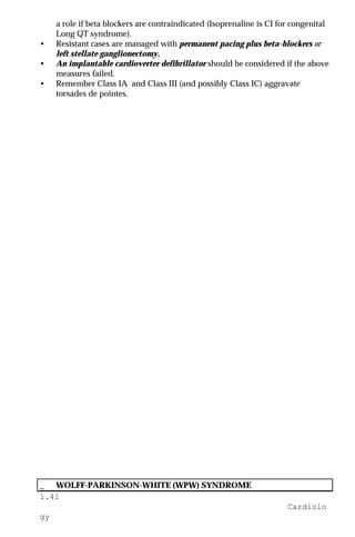 1.41
Cardiolo
gy
a role if beta blockers are contraindicated (Isoprenaline is CI for congenital
Long QT syndrome).
• Resistant cases are managed with permanent pacing plus beta-blockers or
left stellate ganglionectomy.
• An implantable cardioverter defibrillator should be considered if the above
measures failed.
• Remember Class IA and Class III (and possibly Class IC) aggravate
torsades de pointes.
_ WOLFF-PARKINSON-WHITE (WPW) SYNDROME
 