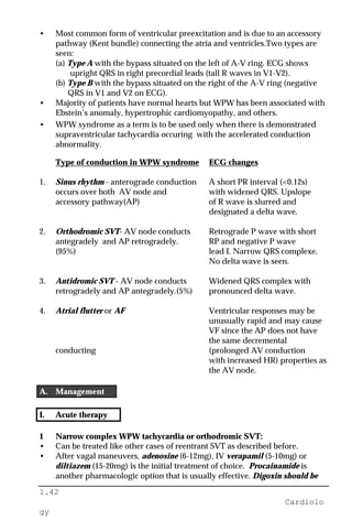 1.42
Cardiolo
gy
• Most common form of ventricular preexcitation and is due to an accessory
pathway (Kent bundle) connecting the atria and ventricles.Two types are
seen:
(a) Type A with the bypass situated on the left of A-V ring. ECG shows
upright QRS in right precordial leads (tall R waves in V1-V2).
(b) Type B with the bypass situated on the right of the A-V ring (negative
QRS in V1 and V2 on ECG).
• Majority of patients have normal hearts but WPW has been associated with
Ebstein’s anomaly, hypertrophic cardiomyopathy, and others.
• WPW syndrome as a term is to be used only when there is demonstrated
supraventricular tachycardia occuring with the accelerated conduction
abnormality.
Type of conduction in WPW syndrome ECG changes
1. Sinus rhythm - anterograde conduction A short PR interval (<0.12s)
occurs over both AV node and with widened QRS. Upslope
accessory pathway(AP) of R wave is slurred and
designated a delta wave.
2. Orthodromic SVT- AV node conducts Retrograde P wave with short
antegradely and AP retrogradely. RP and negative P wave
(95%) lead I. Narrow QRS complexe.
No delta wave is seen.
3. Antidromic SVT - AV node conducts Widened QRS complex with
retrogradely and AP antegradely.(5%) pronounced delta wave.
4. Atrial flutter or AF Ventricular responses may be
unusually rapid and may cause
VF since the AP does not have
the same decremental
conducting (prolonged AV conduction
with increased HR) properties as
the AV node.
A. Management
I. Acute therapy
1 Narrow complex WPW tachycardia or orthodromic SVT:
• Can be treated like other cases of reentrant SVT as described before.
• After vagal maneuvers, adenosine (6-12mg), IV verapamil (5-10mg) or
diltiazem (15-20mg) is the initial treatment of choice. Procainamide is
another pharmacologic option that is usually effective. Digoxin should be
 