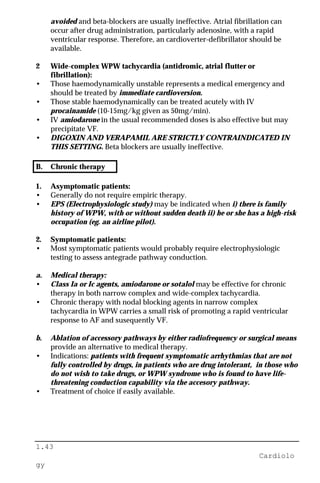 1.43
Cardiolo
gy
avoided and beta-blockers are usually ineffective. Atrial fibrillation can
occur after drug administration, particularly adenosine, with a rapid
ventricular response. Therefore, an cardioverter-defibrillator should be
available.
2 Wide-complex WPW tachycardia (antidromic, atrial flutter or
fibrillation):
• Those haemodynamically unstable represents a medical emergency and
should be treated by immediate cardioversion.
• Those stable haemodynamically can be treated acutely with IV
procainamide (10-15mg/kg given as 50mg/min).
• IV amiodarone in the usual recommended doses is also effective but may
precipitate VF.
• DIGOXIN AND VERAPAMIL ARE STRICTLY CONTRAINDICATED IN
THIS SETTING. Beta blockers are usually ineffective.
B. Chronic therapy
1. Asymptomatic patients:
• Generally do not require empiric therapy.
• EPS (Electrophysiologic study) may be indicated when i) there is family
history of WPW, with or without sudden death ii) he or she has a high-risk
occupation (eg. an airline pilot).
2. Symptomatic patients:
• Most symptomatic patients would probably require electrophysiologic
testing to assess antegrade pathway conduction.
a. Medical therapy:
• Class Ia or Ic agents, amiodarone or sotalol may be effective for chronic
therapy in both narrow complex and wide-complex tachycardia.
• Chronic therapy with nodal blocking agents in narrow complex
tachycardia in WPW carries a small risk of promoting a rapid ventricular
response to AF and susequently VF.
b. Ablation of accessory pathways by either radiofrequency or surgical means
provide an alternative to medical therapy.
• Indications: patients with frequent symptomatic arrhythmias that are not
fully controlled by drugs, in patients who are drug intolerant, in those who
do not wish to take drugs, or WPW syndrome who is found to have life-
threatening conduction capability via the accesory pathway.
• Treatment of choice if easily available.
 