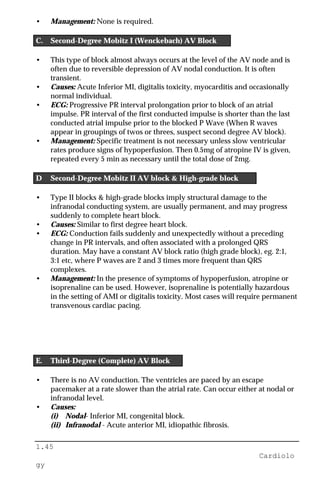 1.45
Cardiolo
gy
• Management: None is required.
C. Second-Degree Mobitz I (Wenckebach) AV Block
• This type of block almost always occurs at the level of the AV node and is
often due to reversible depression of AV nodal conduction. It is often
transient.
• Causes: Acute Inferior MI, digitalis toxicity, myocarditis and occasionally
normal individual.
• ECG: Progressive PR interval prolongation prior to block of an atrial
impulse. PR interval of the first conducted impulse is shorter than the last
conducted atrial impulse prior to the blocked P Wave (When R waves
appear in groupings of twos or threes, suspect second degree AV block).
• Management: Specific treatment is not necessary unless slow ventricular
rates produce signs of hypoperfusion. Then 0.5mg of atropine IV is given,
repeated every 5 min as necessary until the total dose of 2mg.
D Second-Degree Mobitz II AV block & High-grade block
• Type II blocks & high-grade blocks imply structural damage to the
infranodal conducting system, are usually permanent, and may progress
suddenly to complete heart block.
• Causes: Similar to first degree heart block.
• ECG: Conduction fails suddenly and unexpectedly without a preceding
change in PR intervals, and often associated with a prolonged QRS
duration. May have a constant AV block ratio (high grade block), eg. 2:1,
3:1 etc, where P waves are 2 and 3 times more frequent than QRS
complexes.
• Management: In the presence of symptoms of hypoperfusion, atropine or
isoprenaline can be used. However, isoprenaline is potentially hazardous
in the setting of AMI or digitalis toxicity. Most cases will require permanent
transvenous cardiac pacing.
E. Third-Degree (Complete) AV Block
• There is no AV conduction. The ventricles are paced by an escape
pacemaker at a rate slower than the atrial rate. Can occur either at nodal or
infranodal level.
• Causes:
(i) Nodal- Inferior MI, congenital block.
(ii) Infranodal - Acute anterior MI, idiopathic fibrosis.
 