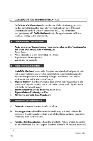 1.47
Cardiolo
gy
_ CARDIOVERSION AND DEFIBRILLATION
• Definition: Cardioversion refers to the use of electrical energy to revert
cardiac arrhythmias other than VF. The electrical energy is delivered
synchronized to the R wave of the surface ECG. This minimizes
precipitation of VF. Defibrillation refers to the application of sufficient
electrical energy to the heart in VF.
A Indications for Cardioversion
• In the presence of haemodynamic compromise, when medical cardioversion
has failed or as initial form of therapy, in:
1. Atrial flutter.
2. Atrial fibrillation when present for <6-12mon.
3. Supraventricular tachycardia.
4. Ventricular tachycardia.
B Relative contraindications
1. Atrial fibrillation of > 6 months duration, associated with thyrotoxicosis,
sick sinus syndrome, uncorrected precipitating cause (cardiomyopathy,
myocarditis/pericarditis, markedly enlarged left atrium), and a slow
ventricular rate in the abscence of drugs.
2. Digoxin toxicity - Cardioversion has been shown to be hazardous in the
presence of digoxin toxicity, but is safe in the patient with digoxin levels
within the therapeutic range.
3. Severe conduction system disease eg. heart block.
4. Repeated short-lived tachycardias.
5. Electrolyte and acid-base disturbance.
C Procedures of cardioversion
a. Consent - Informed consent should be taken.
b. Anticoagulation - should be administered for up to 4 weeks before the
procedure (elective cardioversion) in atrial fibrillation and may need to be
continued after cardioversion.
c. Facilities for Resuscitation - should be available. Patient should be supine
on a hard surface that can support the chest, should CPR become necessary.
 