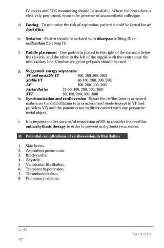 1.48
Cardiolo
gy
IV access and ECG monitoring should be available. Where the procedure is
electively performed, ensure the presence of ananaesthetic colleague.
d. Fasting - To minimize the risk of aspiration, patient should be fasted for at
least 6 hrs.
e. Sedation - Patient should be sedated with diazepam 5-20mg IV or
midazolam 2.5-10mg IV.
f. Paddle placement - One paddle is placed to the right of the sternum below
the clavicle, and the other to the left of the nipple with the centre over the
mid axillary line. Conductive gel or gel pads should be used.
g. Suggested energy sequences-
VF and unstable VT 200, 200-300, 360J
Stable VT 50-100, 200, 300, 360J
AF 100, 200, 300, 360J
Atrial flutter 25-50, 100, 200, 300, 360J
SVT 50, 100, 200, 300, 360J
h. Synchronization and cardioversion- Before the defibrillator is activated,
make sure the defibrillation is in synchronized mode (except in VF and
pulseless VT) and the patient is not in direct contact with any person or
metal object.
i. It is important after successful restoration of SR, to consider the need for
antiarrhythmic therapy in order to prevent arrhythmia recurrences.
D Potential complications of cardioversion/defibrillation
1. Skin burns.
2. Aspiration pneumonia.
3. Bradycardia.
4. Asystole.
5. Ventricular fibrillation.
6. Transient hypotension.
7. Thromboembolism.
8. Pulmonary oedema.
 