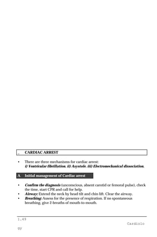 1.49
Cardiolo
gy
_ CARDIAC ARREST
• There are three mechanisms for cardiac arrest:
i) Ventricular fibrillation. ii) Asystole. iii) Electromechanical dissociation.
A Initial management of Cardiac arrest
• Confirm the diagnosis (unconscious, absent carotid or femoral pulse), check
the time, start CPR and call for help.
• Airway: Extend the neck by head tilt and chin lift. Clear the airway.
• Breathing: Assess for the presence of respiration. If no spontaneous
breathing, give 2-breaths of mouth-to-mouth.
 