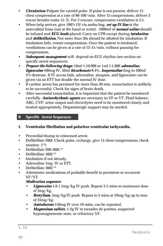 1.50
Cardiolo
gy
• Circulation: Palpate for carotid pulse. If pulse is not present, deliver 15
chest compression at a rate of 80-100/min. After 15 compressions, deliver 2
rescue breaths (ratio 15: 2). For 2 rescuer, compression-ventilation is 5:1.
• When help arrives, give 100% O2 via ambu-bag, set up IV line at the
antecubital fossa (not at the hand or wrist) - 1000ml of normal saline should
be infused and ECG leads placed. Carry on CPR except during intubation
and defibrillation. Not more than 30s should be allotted for intubation. If
intubation fails, restart compressions. Once the patient is intubated,
ventilations can be given at a rate of 12-15/min, without pausing for
compressions.
• Subsequent management will depend on ECG rhythm (see section on
specific arrest sequences).
• Prepare the following drugs: 10ml 1:10,000 or 1ml 1:1,000 adrenaline,
lignocaine 100mg IV, 50ml bicarbonate 8.4%, Isoprenaline 2mg in 500ml
5% dextrose. If IV access fails, adrenaline, atropine, and lignocaine can be
given via an ETT but double the normal IV dose.
• If cardiac arrest has persisted for more than 30 min, resuscitation is unlikely
to be successful. Check for signs of brain death.
• After successful resuscitation, it is important that the patient be monitored
carefully. Antiarrhythmic agents are necessary in VF or VT. Fluid balance,
ABG, CVP, urine output and electrolytes need to be monitored closely and
treated appropriately. Dopaminergic support may be needed.
B Specific Arrest Sequences
1. Ventricular fibrillation and pulseless ventricular tachycardia.
• Precordial thump in witnessed arrest.
• Defibrillate 200J. Check pulse, recharge, give 15 chest compressions, check
monitor. (**)
• Defibrillate 200-300J.**
• Defibrillate 360J.**
• Intubation if not already.
• Adrenaline 1mg IV or ETT.
• Defibrillate 360J.**
• Administer medications of probable benefit in persistent or recurrent
VF/VT.
Medication sequence:
• Lignocaine 1.0-1.5mg/kg IV push. Repeat 3-5 mins to maximum dose
of 3mg/kg.
• Bretylium, 5mg/kg IV push. Repeat in 5 mins at 10mg/kg up to max
of 35mg/kg.
• Amiodarone 150mg IV over 10 mins, can be repeated.
• Magnesium sulfate, 1-2g IV in torsades de pointes, suspected
hypomagnesemic state, or refractory VF.
 