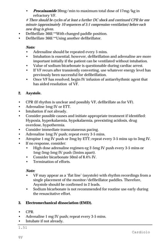 1.51
Cardiolo
gy
• Procainamide 30mg/min to maximum total dose of 17mg/kg in
refractory VF.
# There should be cycles of at least a further DC shock and continued CPR for one
minute (approximately 10 sequences of 5:1 compression-ventilation) before each
new drug is given.
• Defibrillate 360J.**With changed paddle position.
• Defibrillate 360J.**Using another defibrillator.
Note:
• Adrenaline should be repeated every 5 mins.
• Intubation is essential, however, defibrillation and adrenaline are more
important initially if the patient can be ventilated without intubation.
• Value of sodium bicarbonate is questionable during cardiac arrest.
• If VF recurs after transiently converting, use whatever energy level has
previously been successful for defibrillation.
• Once VF has resolved, begin IV infusion of antiarrhythmic agent that
has aided resolution of VF.
2. Asystole.
• CPR (If rhythm is unclear and possibly VF, defibrillate as for VF).
• Adrenaline 1mg IV or ETT.
• Intubation if not already.
• Consider possible causes and initiate appropriate treatment if identified:
Hypoxia, hyperkalaemia, hypokalaemia, preexisting acidosis, drug
overdose, hypothermia.
• Consider immediate transcutaneous pacing.
• Adrenaline 1mg IV push; repeat every 3-5 mins.
• Atropine 1 mg IV push or 2mg by ETT; repeat every 3-5 mins up to 3mg IV.
• If no response, consider:
• High dose adrenaline regimen eg 2-5mg IV push every 3-5 mins or
1mg-3mg-5mg IV push (3mins apart).
• Consider bicarbonate 50ml of 8.4% IV.
• Termination of efforts.
Note:
• VF may appear as a ‘flat line’ (asystole) with rhythm recordings from a
single placement of the monitor/defibrillator paddles. Therefore,
Asystole should be confirmed in 2 leads.
• Sodium bicarbonate is not recommended for routine use early during
the resuscitative effort.
3. Electromechanical dissociation (EMD).
• CPR.
• Adrenaline 1 mg IV push; repeat every 3-5 mins.
• Intubate if not already.
 