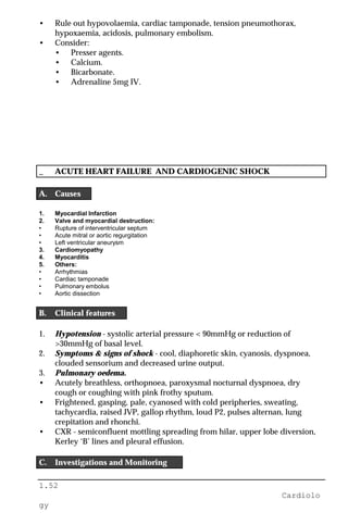 1.52
Cardiolo
gy
• Rule out hypovolaemia, cardiac tamponade, tension pneumothorax,
hypoxaemia, acidosis, pulmonary embolism.
• Consider:
• Presser agents.
• Calcium.
• Bicarbonate.
• Adrenaline 5mg IV.
_ ACUTE HEART FAILURE AND CARDIOGENIC SHOCK
A. Causes
1. Myocardial Infarction
2. Valve and myocardial destruction:
• Rupture of interventricular septum
• Acute mitral or aortic regurgitation
• Left ventricular aneurysm
3. Cardiomyopathy
4. Myocarditis
5. Others:
• Arrhythmias
• Cardiac tamponade
• Pulmonary embolus
• Aortic dissection
B. Clinical features
1. Hypotension - systolic arterial pressure < 90mmHg or reduction of
>30mmHg of basal level.
2. Symptoms & signs of shock - cool, diaphoretic skin, cyanosis, dyspnoea,
clouded sensorium and decreased urine output.
3. Pulmonary oedema.
• Acutely breathless, orthopnoea, paroxysmal nocturnal dyspnoea, dry
cough or coughing with pink frothy sputum.
• Frightened, gasping, pale, cyanosed with cold peripheries, sweating,
tachycardia, raised JVP, gallop rhythm, loud P2, pulses alternan, lung
crepitation and rhonchi.
• CXR - semiconfluent mottling spreading from hilar, upper lobe diversion,
Kerley ‘B’ lines and pleural effusion.
C. Investigations and Monitoring
 