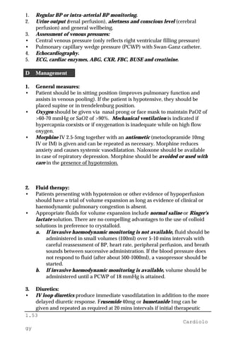 1.53
Cardiolo
gy
1. Regular BP or intra-arterial BP monitoring.
2. Urine output (renal perfusion), alertness and conscious level (cerebral
perfusion) and general wellbeing.
3. Assessment of venous pressures:
• Central venous pressure (only reflects right ventricular filling pressure)
• Pulmonary capillary wedge pressure (PCWP) with Swan-Ganz catheter.
4. Echocardiography.
5. ECG, cardiac enzymes, ABG, CXR, FBC, BUSE and creatinine.
D Management
1. General measures:
• Patient should be in sitting position (improves pulmonary function and
assists in venous pooling). If the patient is hypotensive, they should be
placed supine or in trendelenburg position.
• Oxygen should be given via nasal prong or face mask to maintain PaO2 of
>60-70 mmHg or SaO2 of >90%. Mechanical ventilation is indicated if
hypercapnia coexists or if oxygenation is inadequate while on high flow
oxygen.
• Morphine IV 2.5-5mg together with an antiemetic (metoclopramide 10mg
IV or IM) is given and can be repeated as necessary. Morphine reduces
anxiety and causes systemic vasodilatation. Naloxone should be available
in case of repiratory depression. Morphine should be avoided or used with
care in the presence of hypotension.
2. Fluid therapy:
• Patients presenting with hypotension or other evidence of hypoperfusion
should have a trial of volume expansion as long as evidence of clinical or
haemodynamic pulmonary congestion is absent.
• Appropriate fluids for volume expansion include normal saline or Ringer's
lactate solution. There are no compelling advantages to the use of colloid
solutions in preference to crystalloid.
a. If invasive haemodynamic monitoring is not available, fluid should be
administered in small volumes (100ml) over 5-10 mins intervals with
careful reassessment of BP, heart rate, peripheral perfusion, and breath
sounds between successive administration. If the blood pressure does
not respond to fluid (after about 500-1000ml), a vasopressor should be
started.
b. If invasive haemodynamic monitoring is available, volume should be
administered until a PCWP of 18 mmHg is attained.
3. Diuretics:
• IV loop diuretics produce immediate vasodilatation in addition to the more
delayed diuretic response. Frusemide 40mg or bumetanide 1mg can be
given and repeated as required at 20 mins intervals if initial therapeutic
 